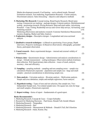 Market development research: Cool hunting – socio cultural trends, Demand
   Estimation research, Test marketing, Segmentation Research - Cluster analysis,
   Discriminant analysis. Sales forecasting – objective and subjective methods             (8)

5. Marketing Mix Research: Concept testing, Brand Equity Research, Brand name
    testing, Commercial eye tracking – package designs, Conjoint analysis, Multidimensional
    scaling - positioning research, Pricing Research, Shop and retail audits, Advertising
    Research – Copy Testing, Readership surveys and viewer ship surveys, Ad tracking, viral
    marketing research.                                                                   (14)
    Marketing effectiveness and analytics research: Customer Satisfaction Measurement,
    mystery shopping, Market and Sales Analysis                                            (2)
6. Exploratory designs – Descriptive designs - Longitudinal and cross-sectional
    analysis                                                                               (2)

7. Qualitative research techniques – a) Based on questioning: Focus groups, Depth
    interviews, Projective techniques. b) Based on observations: ethnography, grounded
    theory, participant observation                                                    (4)

8. Causal research – Basic experimental designs – internal and external validity of
    experiments.                                                                           (2)

9. Primary data – Questionnaire design - Administration and analysis considerations in
    design - Attitude measurement – scaling techniques. Observation method of primary
    data collection. Web based primary data collection – issues of reach, analysis,
    accuracy , time and efficiency.                                                    (4)

10. Sampling – sampling methods – sampling and non sampling errors – sample size
    calculation (Numericals expected) – population and sample size - large and small
    samples - practical considerations in determining sample size.                         (4)

11. Data analysis – Univariate analysis – Bivariate analysis – Multivariate analysis.
    Simple and cross tabulation, simple and multiple regression, Factor analysis.          (6)

12. Hypothesis testing – Types of tests and test selection, One sample test, Two-
    Independent Sample tests, Two-related sample tests. Chi-square test, tests for large
    and small samples. (Numericals expected)                                               (4)

13. Report writing – forms of report – fundamentals of a good report.                      (2)

Books Recommended:-
1. Marketing Research, Concept & Cases – Cooper Schindler.
2. Research for Marketing Decisions – Paul Green, Donald Tull, Gerald Albaurn
3. Marketing Research – Nargundkar.
4. Marketing Research – Beri
5. Marketing Research – Measurement & Methods – Donald S.Tull, Del I.Hawkins
6. Marketing Research –Aakar, Kumar, Day



                                              33
 