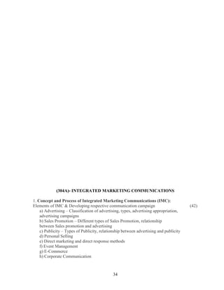 (304A)- INTEGRATED MARKETING COMMUNICATIONS

1. Concept and Process of Integrated Marketing Communications (IMC):
Elements of IMC & Developing respective communication campaign                          (42)
    a) Advertising – Classification of advertising, types, advertising appropriation,
    advertising campaigns
    b) Sales Promotion – Different types of Sales Promotion, relationship
    between Sales promotion and advertising
    c) Publicity – Types of Publicity, relationship between advertising and publicity
    d) Personal Selling
    e) Direct marketing and direct response methods
    f) Event Management
    g) E-Commerce
    h) Corporate Communication



                                              34
 