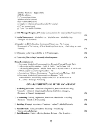 I) Public Relations – Types of PR
   j) Media relations
   k) Community relations
   l) Industrial relations and
   m) Government relations
   n) Employee relations (House Journals / Newsletter)
   o) Crisis Management
   p) Trade Fairs and Exhibitions

2. IMC Message Design: AIDA model Considerations for creative idea Visualization
                                                                                      (4)
3. Media Management - Media Process - Media Jargons - Media Buying -
    Strategies and execution                                                          (4)

4. Suppliers in IMC: Hoarding Contractors/Printers etc., Ad. Agency –
    Departments of Ad. Agency, Client Servicing-client Agency relationship, account
    Planning                                                                          (7)

5. Ethics and social responsibility in IMC campaigns.                                 (1)

6. Evaluating Marketing Communication Programs                                        (2)

Books Recommended:-
   1. Integrated Marketing Communications - Kenneth Clown& Donald Bach
   2. Advertising and Promotions - Belch & Belch, Tata McGraw Hill
   3. Advertising Management - Rajeev Batra, John G.Myers & David A Aaker-PHI
   4. Otto Kleepner’s advertising Procedure - PH
   5. International Edition - Contemporary Advertising Irwin/McGraw –Hill
   6. Integrated Marketing Communications - Duncon- TMH
   7. Foundations of Advertising Theory & Practice- S.A.Chunawalla &
     K.C.Sethia- Himalaya Publishing

               (305A)- DISTRIBUTION AND RETAIL MANAGEMENT

1) Marketing Channels: Definition & Importance, Functions of Marketing
   Channels – Intensive, Selective & Exclusive distribution strategies,
   Decisions in Channel Management                                                    (8)

2) Wholesaling: Concept, Importance, Functions –Wholesaler Marketing
   Decisions – Trends in Wholesaling                                                  (4)

3) Retailing: Concept, Importance, Functions - Indian Vs. Global Scenario             (4)

4) Retail formats: Store & Non Store Retailing –-Franchising-
    Unconventional channels                                                           (6)
5) Retail Location: Factors affecting location decision – Site Selection –



                                              35
 