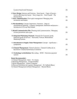 Location based retail Strategies                                            (4)

6) Store Design: Interiors and Exteriors - Store layout – Types of layouts –
    Factors affecting store layout – Store image mix – Store Façade – The
    Internet Store.                                                            (4)
7) Store Administration: Floor space management–Managing store
    inventories and display                                                    (4)

8) Merchandising: Concept, Importance, Functions – Steps in
   merchandising planning – Category management: Definition and process –
   Introduction to Private label brands                                        (6)

9) Retail Communication Mix: Planning retail communication - Managing
    in-store promotions and events                                             (4)

10) Integrated Marketing Channels: Channels for Consumer goods,
    Industrial goods & Services – Horizontal, Vertical, Multichannel
    Marketing Systems                                                          (4)

11) Introduction to Supply Chain Management: Concept – significance –
    components.                                                                (4)

12) Channel Management: Channel selection - Channel Conflicts & its
    Resolution- Channel Performance Evaluation                                 (4)

13) Technology in distribution: Bar-coding – RFID – Electronic payment
    systems                                                                    (4)

Books Recommended:-
1) Channel Management –Stern – El- Ansary
2) Retailing Management – Swapna Pradhan
3) Retail Management – Gibson Vedamani
4) Physical Distribution & Logistics Management – Dr. Subhash Bhave
5) Channel Management & Retail Management – Meenal Dhotre




                                             36
 