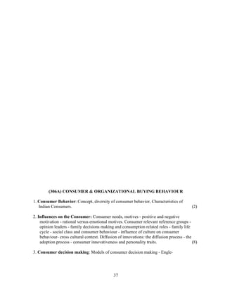 (306A) CONSUMER & ORGANIZATIONAL BUYING BEHAVIOUR

1. Consumer Behavior: Concept, diversity of consumer behavior, Characteristics of
   Indian Consumers.                                                                        (2)

2. Influences on the Consumer: Consumer needs, motives - positive and negative
    motivation - rational versus emotional motives. Consumer relevant reference groups -
    opinion leaders - family decisions making and consumption related roles - family life
    cycle - social class and consumer behaviour - influence of culture on consumer
    behaviour- cross cultural context. Diffusion of innovations: the diffusion process - the
    adoption process - consumer innovativeness and personality traits.                       (8)

3. Consumer decision making: Models of consumer decision making - Engle-




                                               37
 