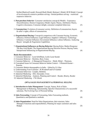 Kollatt-Blackwell model, Howard-Sheth Model, Bettman’s Model, HCB Model. Concept
   of involvement & extensive problem solving - limited problem solving – routinized
   responsive behavior.                                                              (5)

4. Post purchase behavior: Consumer satisfaction concept & Models - Expectancy
    Disconfirmation, Desires Congruency Model, Equity Theory, Attribution Theory,
    Cognitive dissonance, Consumer delight, consumer complaint behaviour.             (5)

5. Consumerism: Evolution of consumer society. Definition of consumerism, buyers
    & seller’s rights, effects of consumerism.                                        (2)

6. Organizational Buying: Concept & comparison with Consumer buying, Economic
    Influence; Political Influence; Legal Influence; Supplier’s Influence; Technology
    Influence; Customer Influence; Government Influence; Labour Influence, Analyzing
    Buyers’ strengths & Negotiation Capabilities                                      (4)

7. Organizational Influences on Buying Behavior: Buying Roles; Market Response:
    The Buy Grid Model; The Organizational Buying Decision Process; Buying Tasks;
    Interpersonal Influencing in Organizational Buying                                (4)

Books Recommended:-
1. Consumer Behavior – Leon Schiffman, Leslie Lazar Kanuk
2. Consumer Behavior – Hawkins, Best, Coney
3. Customer Behavior – A Managerial Perspective – Sheth, Mittal – Thomson,
4. Conceptual Issues In Consumer Behavior Indian Context – S Ramesh Kumar –
    Pearson,
5. Consumer Market demographics in India – Edited by S.L.Rao
6. Understanding Your Customer - R.Woodruff and S.F.Gardial
7. Consumer behaviour - Louden, Delebeta
8. Industrial Marketing – Hill, Alexander, Cross
9. Industrial Marketing – Analysis, Planning and Control – Reeder, Brierty, Reeder
10. Industrial Marketing – P K Ghosh

              (307A) SALES MANAGEMENT & PERSONAL SELLING

1. Introduction to Sales Management: Concept, Nature, Role of Sales
    Management in Marketing, Salesmanship, Specific Characteristics of a successful
    salesman, The Evolving Face of Personal Selling                                   (4)

2. Sales Forecasting: Concept of Forecasting, Sales Forecasting methods,
   Quantitative and Qualitative methods.                                              (4)

3. Sales Organization: Need for Sales Organizations, their structure, Sales
    Managers Functions and responsibilities, Planning for major customers and sales
    Budget.                                                                           (4)




                                            38
 
