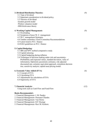 3. Dividend Distribution Theories:                                            (9)
    3.1 Type of dividend
    3.2 Important consideration in dividend policy.
    3.3 Theories of dividend
    -Gordon growth model
    -Walters valuation model
    -MM-Irrelevance theory

4. Working Capital Management:                                                (9)
    4.1 Overtrading
    4.2 Symptoms of poor W. C. management
    4.3 W.C. management Strategies
    4.4 Tandon committee /Chore Committee Recommendations
    4.5 Latest trend in W.C. finance
    4.6 R.B.I guidelines on W.C. finance

5. Capital Budgeting:                                                         (12)
    5.1 IRR and NPV method comparative study
    5.2 Capital rationing
    5.3 Capital budgeting during inflation
    5.4 Techniques of decision making under risk and uncertainty-
        Profitability and expected values, standard deviation, value of
        information, Optimistic pessimistic estimates, risk adjusted
        discounted rate, certainty equivalent approach, simulation decision
        tree, sensitivity analysis, capital asset pricing model.

6. Economic Value Added (EVA)                                                 (6)
    6.1 Concept of EVA
    6.2 Calculating EVA
    6.3 Adjustments for calculation of EVA
    6.4 Superiority of EVA


7. Financial Analysis:                                                        (12)
    Using tools such as Cash Flow and Fund Flow

Books Recommended:-
1. Financial Management- I. M. Pandey
2. Financial Management- Prassana Chandra
3. Financial Management- Van Horne
4. Financial Management- R.P. Rustagi
5. Financial Management- Ravi M. Kishore.




                                              40
 