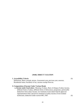 (304B)- DIRECT TAXATION

1. Accessibility Criteria                                                                  (6)
   Definitions, Basic concept, person, Assessment year; previous year, assesses,
   Residential status; Incidence of tax, income exempt from tax.

2. Computation of Income Under Various Heads
    a. Income under head salary: Meaning of salary, Basis of charge of salary income,
        different forms of salary, different forms of allowances, perquisites, permissible
        deductions from salary income, tax treatment of provident fund & approved
        superannuation fund, special tax treatment of salary income of non resident
        technicians, deduction under section-80C, FBT.                                     (6)



                                              41
 