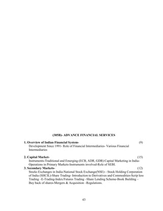 (305B)- ADVANCE FINANCIAL SERVICES

1. Overview of Indian Financial System-                                               (9)
    Development Since 1991- Role of Financial Intermediaries- Various Financial
    Intermediaries

2. Capital Market-                                                                   (15)
    Instruments-Traditional and Emerging (ECB, ADR, GDR) Capital Marketing in India-
    Operations in Primary Markets-Instruments involved-Role of SEBI.
3. Secondary Markets-                                                                (12)
    Stocks Exchanges in India-National Stock Exchange(NSE)—Stock Holding Corporation
    of India (SHCIL)-Share Trading- Introduction to Derivatives and Commodities-Scrip less
    Trading –E-Trading-Index/Futures Trading –Share Lending Scheme-Book Building –
    Buy back of shares-Mergers & Acquisition –Regulations.




                                           43
 