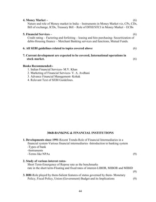 4. Money Market –                                                                     (6)
    Nature and role of Money market in India – Instruments in Money Market viz, CPs, CDs,
    Bill of exchange, ICDs, Treasury Bill – Role of DFHI/STCI in Money Market – ECBs

5. Financial Services –                                                                     (6)
    Credit rating – Factoring and forfeiting – leasing and hire purchasing- Securitization of
    debts-Housing finance – Merchant Banking services and functions, Mutual Funds.

6. All SEBI guidelines related to topics covered above                                      (6)

7. Current development are expected to be covered, International operations in
   stock market.                                                                            (6)

Books Recommended:-
   1. Indian Financial Services- M.Y. Khan
   2. Marketing of Financial Services- V. A. Avdhani
   3. Advance Financial Management- Kohak
   4. Relevant Text of SEBI Guidelines.




                    306B-BANKING & FINANCIAL INSTITUTIONS

1. Developments since 1991-Recent Trends-Role of Financial Intermediaries in a
    financial system-Various financial intermediaries -Introduction to banking system
    -Types of bank
    -Instruments
    -Terms like NPAs                                                                        (9)

2. Study of various interest rates-
    Short Term-Emergence of Repose rate as the benchmarks
    rate in the short term-Floating and fixed rates of interest-LIBOR, MIBOR and MIBID
                                                                                            (9)
3. RBI-Role played by them-Salient features of status governed by them- Monetary
    Policy, Fiscal Policy, Union (Government) Budget and its Implications                   (9)



                                              44
 