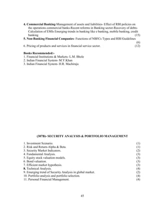 4. Commercial Banking-Management of assets and liabilities- Effect of RBI policies on
    the operations commercial banks-Recent reforms in Banking sector-Recovery of debts-
    Calculation of EMIs Emerging trends in banking like e banking, mobile banking, credit
    banking                                                                           (15)
5. Non-Banking Financial Companies- Functions of NBFCs Types and RBI Guidelines
                                                                                       (6)
6. Pricing of products and services in financial service sector.                      (12)

Books Recommended:-
1. Financial Institutions & Markets- L.M. Bhole
2. Indian Financial System- M.Y.Khan
3. Indian Financial System- H.R. Machiraju




          (307B)- SECURITY ANALYSIS & PORTFOLIO MANAGEMENT

1. Investment Scenario.                                                                (1)
2. Risk and Return-Alpha & Beta.                                                       (1)
3. Security Market Indicators.                                                         (2)
4. Fundamental Analysis.                                                               (3)
5. Equity stock valuation models.                                                      (3)
6. Bond valuation.                                                                     (3)
7. Efficient market hypothesis.                                                        (3)
8. Technical Analysis.                                                                 (4)
9. Emerging trend of Security Analysis in global market.                               (2)
10. Portfolio analysis and portfolio selection.                                        (4)
11. Personal Financial Management.                                                     (4)




                                            45
 