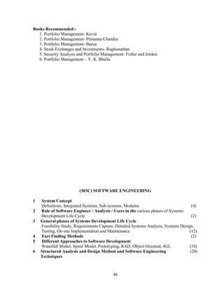 Books Recommended:-
   1. Portfolio Management- Kevin
   2. Portfolio Management- Prasanna Chandra
   3. Portfolio Management- Barua
   4. Stock Exchanges and Investments- Raghunathan
   5. Security Analysis and Portfolio Management- Fisher and Jordon
   6. Portfolio Management – V. K. Bhalla




                         (303C) SOFTWARE ENGINEERING

1   System Concept
    Definitions, Integrated Systems, Sub-systems, Modules                             (4)
2   Role of Software Engineer / Analysts / Users in the various phases of Systems
    Development Life Cycle                                                            (2)
3   General phases of Systems Development Life Cycle
    Feasibility Study, Requirements Capture, Detailed Systems Analysis, Systems Design,
    Testing, On-site Implementation and Maintenance                                  (12)
4   Fact Finding Methods                                                              (2)
5   Different Approaches to Software Development
    Waterfall Model, Spiral Model, Prototyping, RAD, Object Oriented, 4GL            (10)
6   Structured Analysis and Design Method and Software Engineering                   (20)
    Techniques



                                           46
 