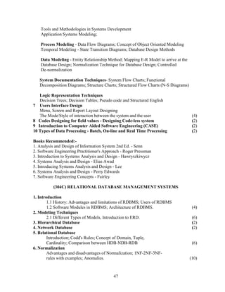 Tools and Methodologies in Systems Development
    Application Systems Modeling;

    Process Modeling - Data Flow Diagrams; Concept of Object Oriented Modeling
    Temporal Modeling - State Transition Diagrams; Database Design Methods

    Data Modeling - Entity Relationship Method; Mapping E-R Model to arrive at the
    Database Design; Normalization Technique for Database Design; Controlled
    De-normalization

   System Documentation Techniques- System Flow Charts; Functional
   Decomposition Diagrams; Structure Charts; Structured Flow Charts (N-S Diagrams)

   Logic Representation Techniques
   Decision Trees; Decision Tables; Pseudo code and Structured English
7 Users Interface Design
   Menu, Screen and Report Layout Designing
   The Mode/Style of interaction between the system and the user                      (4)
8 Codes Designing for field values - Designing Code-less system                       (2)
9 Introduction to Computer Aided Software Engineering (CASE)                          (2)
10 Types of Data Processing - Batch, On-line and Real Time Processing                 (2)

Books Recommended:-
1. Analysis and Design of Information System 2nd Ed. - Senn
2. Software Engineering Practitioner's Approach - Roger Pressman
3. Introduction to Systems Analysis and Design - Hawryszkiwycz
4. Systems Analysis and Design - Elias Awad
5. Introducing Systems Analysis and Design - Lee
6. Systems Analysis and Design - Perry Edwards
7. Software Engineering Concepts - Fairley

           (304C) RELATIONAL DATABASE MANAGEMENT SYSTEMS

1. Introduction
        1.1 History: Advantages and limitations of RDBMS; Users of RDBMS
        1.2 Software Modules in RDBMS; Architecture of RDBMS.                         (4)
2. Modeling Techniques
        2.1 Different Types of Models, Introduction to ERD.                           (6)
3. Hierarchical Database                                                              (2)
4. Network Database                                                                   (2)
5. Relational Database
        Introduction; Codd's Rules; Concept of Domain, Tuple,
        Cardinality; Comparison between HDB-NDB-RDB                                   (6)
6. Normalization
        Advantages and disadvantages of Normalization; 1NF-2NF-3NF-
        rules with examples; Anomalies.                                              (10)



                                           47
 