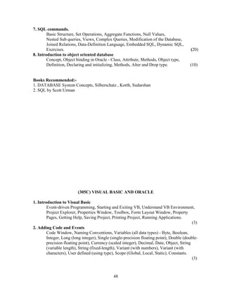 7. SQL commands.
        Basic Structure, Set Operations, Aggregate Functions, Null Values,
        Nested Sub queries, Views, Complex Queries, Modification of the Database,
        Joined Relations, Data-Definition Language, Embedded SQL, Dynamic SQL,
        Exercises.                                                                         (20)
8. Introduction to object oriented database
        Concept, Object binding in Oracle - Class, Attribute, Methods, Object type,
        Definition, Declaring and initializing, Methods, Alter and Drop type.             (10)


Books Recommended:-
1. DATABASE System Concepts, Silberschatz , Korth, Sudarshan
2. SQL by Scott Urman




                         (305C) VISUAL BASIC AND ORACLE

1. Introduction to Visual Basic
        Event-driven Programming, Starting and Exiting VB, Understand VB Environment,
        Project Explorer, Properties Window, Toolbox, Form Layout Window, Property
        Pages, Getting Help, Saving Project, Printing Project, Running Applications.
                                                                                            (3)
2. Adding Code and Events
        Code Window, Naming Conventions, Variables (all data types) - Byte, Boolean,
        Integer, Long (long integer), Single (single-precision floating point), Double (double-
        precision floating point), Currency (scaled integer), Decimal, Date, Object, String
        (variable length), String (fixed-length), Variant (with numbers), Variant (with
        characters), User defined (using type), Scope (Global, Local, Static), Constants.
                                                                                            (3)



                                              48
 