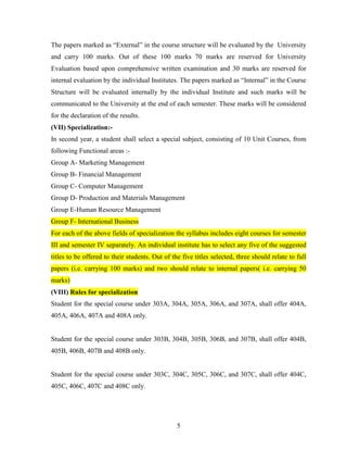The papers marked as “External” in the course structure will be evaluated by the University
and carry 100 marks. Out of these 100 marks 70 marks are reserved for University
Evaluation based upon comprehensive written examination and 30 marks are reserved for
internal evaluation by the individual Institutes. The papers marked as “Internal” in the Course
Structure will be evaluated internally by the individual Institute and such marks will be
communicated to the University at the end of each semester. These marks will be considered
for the declaration of the results.
(VII) Specialization:-
In second year, a student shall select a special subject, consisting of 10 Unit Courses, from
following Functional areas :-
Group A- Marketing Management
Group B- Financial Management
Group C- Computer Management
Group D- Production and Materials Management
Group E-Human Resource Management
Group F- International Business
For each of the above fields of specialization the syllabus includes eight courses for semester
III and semester IV separately. An individual institute has to select any five of the suggested
titles to be offered to their students. Out of the five titles selected, three should relate to full
papers (i.e. carrying 100 marks) and two should relate to internal papers( i.e. carrying 50
marks)
(VIII) Rules for specialization
Student for the special course under 303A, 304A, 305A, 306A, and 307A, shall offer 404A,
405A, 406A, 407A and 408A only.


Student for the special course under 303B, 304B, 305B, 306B, and 307B, shall offer 404B,
405B, 406B, 407B and 408B only.


Student for the special course under 303C, 304C, 305C, 306C, and 307C, shall offer 404C,
405C, 406C, 407C and 408C only.




                                                 5
 