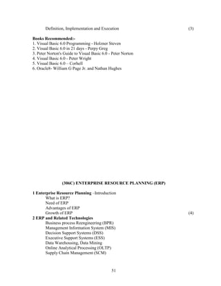 Definition, Implementation and Execution              (3)

Books Recommended:-
1. Visual Basic 6.0 Programming - Holzner Steven
2. Visual Basic 6.0 in 21 days - Perpy Greg
3. Peter Norton's Guide to Visual Basic 6.0 - Peter Norton
4. Visual Basic 6.0 - Peter Wright
5. Visual Basic 6.0 – Corhell
6. Oracle8- William G Page Jr. and Nathan Hughes




                 (306C) ENTERPRISE RESOURCE PLANNING (ERP)

1 Enterprise Resource Planning –Introduction
       What is ERP?
       Need of ERP
       Advantages of ERP
       Growth of ERP                                         (4)
2 ERP and Related Technologies
       Business process Reengineering (BPR)
       Management Information System (MIS)
       Decision Support Systems (DSS)
       Executive Support Systems (ESS)
       Data Warehousing, Data Mining
       Online Analytical Processing (OLTP)
       Supply Chain Management (SCM)



                                             51
 