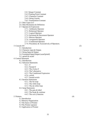 2.4.1 Integer Constant
                 2.4.2 Floating Point Constant
                 2.4.3. Character Constant
                 2.4.4. String Literals
                 2.4.5. Enumeration Constant
        2.5. Data Types in C
        2.6. Data Declaration & Definition
        2.7. Operator & Expression
                 2.7.1. Arithmetic Operator
                 2.7.2. Relational Operator
                 2.7.3. Logical Operator
                 2.7.4. Increment & Decrement Operator
                 2.7.5. Bitwise Operator
                 2.7.6. Assignment Operator
                 2.7.7. Conditional Operator
                 2.7.8. Precedence & Associatively of Operators.
3. Console I/O                                                           (2)
        3.1. Introduction
        3.2. Character input & Output.
        3.3. String Input & Output.
        3.4. Formatted Input/Output (scanf/printf)
        3.5. sprintf & sscanf
4. Control Statement                                                     (4)
        4.1. Introduction
        4.2. Selection Statements
                 4.2.1. if
                 4.2.2. Nested if
                 4.2.3. The if-else-if
                 4.2.4. The? alternative
                 4.2.5. The Conditional Expression
                 4.2.6. switch
                 4.2.7. Nested switch
        4.3. Iteration Statements
                 4.3.1. The for loop
                 4.3.2. The while loop
                 4.3.3. The do-while loop
        4.4. Jump Statements
                 4.4.1. The goto & label
                 4.4.2. The break & continue
                 4.4.3. The exit () function
5. Pointers                                                        (4)
        5.1 Introduction
        5.2 Memory Organization
        5.3 The basics of Pointer
        5.4 The Pointer operator
        5.5 Application of Pointer



                                              53
 