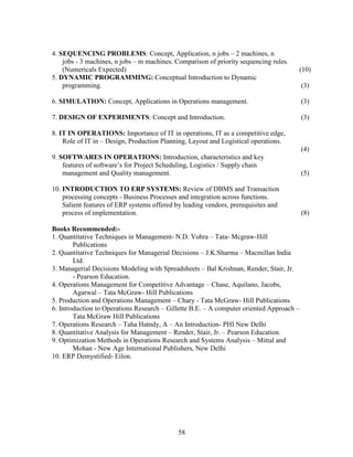4. SEQUENCING PROBLEMS: Concept, Application, n jobs – 2 machines, n
    jobs - 3 machines, n jobs – m machines. Comparison of priority sequencing rules.
    (Numericals Expected)                                                              (10)
5. DYNAMIC PROGRAMMING: Conceptual Introduction to Dynamic
    programming.                                                                          (3)

6. SIMULATION: Concept, Applications in Operations management.                            (3)

7. DESIGN OF EXPERIMENTS: Concept and Introduction.                                       (3)

8. IT IN OPERATIONS: Importance of IT in operations, IT as a competitive edge,
    Role of IT in – Design, Production Planning, Layout and Logistical operations.
                                                                                          (4)
9. SOFTWARES IN OPERATIONS: Introduction, characteristics and key
    features of software’s for Project Scheduling, Logistics / Supply chain
    management and Quality management.                                                    (5)

10. INTRODUCTION TO ERP SYSTEMS: Review of DBMS and Transaction
    processing concepts - Business Processes and integration across functions.
    Salient features of ERP systems offered by leading vendors, prerequisites and
    process of implementation.                                                            (8)

Books Recommended:-
1. Quantitative Techniques in Management- N.D. Vohra – Tata- Mcgraw-Hill
        Publications
2. Quantitative Techniques for Managerial Decisions – J.K.Sharma – Macmillan India
        Ltd.
3. Managerial Decisions Modeling with Spreadsheets – Bal Krishnan, Render, Stair, Jr.
        - Pearson Education.
4. Operations Management for Competitive Advantage – Chase, Aquilano, Jacobs,
        Agarwal – Tata McGraw- Hill Publications
5. Production and Operations Management – Chary - Tata McGraw- Hill Publications
6. Introduction to Operations Research – Gillette B.E. – A computer oriented Approach –
        Tata McGraw Hill Publications
7. Operations Research – Taha Hatndy, A – An Introduction- PHI New Delhi
8. Quantitative Analysis for Management – Render, Stair, Jr. – Pearson Education.
9. Optimization Methods in Operations Research and Systems Analysis – Mittal and
        Mohan - New Age International Publishers, New Delhi
10. ERP Demystified- Eilon.




                                             58
 