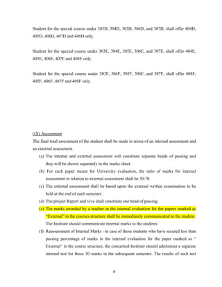 Student for the special course under 303D, 304D, 305D, 306D, and 307D, shall offer 404D,
405D, 406D, 407D and 408D only.


Student for the special course under 303E, 304E, 305E, 306E, and 307E, shall offer 404E,
405E, 406E, 407E and 408E only.


Student for the special course under 303F, 304F, 305F, 306F, and 307F, shall offer 404F,
405F, 406F, 407F and 408F only.




(IX) Assessment
The final total assessment of the student shall be made in terms of an internal assessment and
an external assessment.
   (a) The internal and external assessment will constitute separate heads of passing and
       they will be shown separately in the marks sheet.
   (b) For each paper meant for University evaluation, the ratio of marks for internal
       assessment in relation to external assessment shall be 30:70
   (c) The external assessment shall be based upon the external written examination to be
       held at the end of each semester.
   (d) The project Report and viva shall constitute one head of passing.
   (e) The marks awarded by a teacher in the internal evaluation for the papers marked as
       “External” in the courses structure shall be immediately communicated to the student.
       The Institute should communicate internal marks to the students
   (f) Reassessment of Internal Marks –in case of those students who have secured less than
       passing percentage of marks in the internal evaluation for the paper marked as “
       External” in the course structure, the concerned Institute should administer a separate
       internal test for these 30 marks in the subsequent semester. The results of such test



                                              6
 