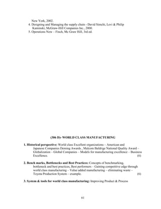 New York, 2002.
   4. Designing and Managing the supply chain - David Simchi, Levi & Philip
      Kaminski, McGraw-Hill Companies Inc., 2000.
   5. Operations Now – Finch, Mc Graw Hill, 3rd ed.




                    (306 D)- WORLD CLASS MANUFACTURING

1. Historical perspective: World class Excellent organizations – American and
       Japanese Companies Deming Awards , Malcom Baldrige National Quality Award –
       Globalization – Global Companies – Models for manufacturing excellence – Business
       Excellence.                                                                   (6)

2. Bench marks, Bottlenecks and Best Practices: Concepts of benchmarking,
       bottleneck and best practices, Best performers – Gaining competitive edge through
       world class manufacturing – Value added manufacturing – eliminating waste –
       Toyota Production System – example.                                              (6)

3. System & tools for world class manufacturing: Improving Product & Process




                                            61
 