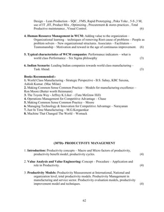 Design – Lean Production – SQC , FMS, Rapid Prototyping , Poka Yoke , 5-S ,3 M,
       use of IT ,JIT, Product Mix , Optimizing , Procurement & stores practices , Total
       Productive maintenance , Visual Control.                                          (6)

4. Human Resource Management in WCM: Adding value to the organization –
      Organizational learning – techniques of removing Root cause of problems – People as
      problem solvers – New organizational structures. Associates – Facilitators –
      Teamsmanship – Motivation and reward in the age of continuous improvement. (6)

5. Typical characteristics of WCM companies: Performance indicators – what is
       world class Performance – Six Sigma philosophy                                    (3)

6. Indian Scenario: Leading Indian companies towards world class manufacturing –
       Task Ahead.                                                                       (3)

Books Recommended:-
1. World Class Manufacturing - Strategic Perspective - B.S. Sahay, KBC Saxena,
Ashish Kumar. (Mac Milan)
2. Making Common Sense Common Practice – Models for manufacturing excellence –
Ron Moore (Butter worth Heinmann)
3. The Toyota Way - Jeffrey K.Liker – (Tata McGraw Hill)
4. Operations Management for Competitive Advantage – Chase
5. Making Common Sense Common Practice – Moore
6. Managing Technology & Innovation for Competitive Advantage – Narayanan
7. Just In Time Manufacturing – M.G.Korgaonkar
8. Machine That Changed The World – Womack




                      (307D)- PRODUCTIVITY MANAGEMENT

1. Introduction: Productivity concepts – Macro and Micro factors of productivity,
        productivity benefit model, productivity cycles.                                 (4)

2. Value Analysis and Value Engineering: Concept – Procedure – Application and
       role in Productivity.                                                             (4)

3. Productivity Models: Productivity Measurement at International, National and
       organization level, total productivity models. Productivity Management in
       manufacturing and service sector. Productivity evaluation models, productivity
       improvement model and techniques.                                                 (4)




                                            62
 