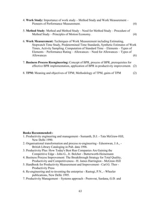 4. Work Study: Importance of work study – Method Study and Work Measurement –
      Pioneers of Performance Measurement.                                           (4)

5. Method Study: Method and Method Study – Need for Method Study – Procedure of
       Method Study – Principles of Motion Economy.                                  (4)

6. Work Measurement: Techniques of Work Measurement including Estimating,
      Stopwatch Time Study, Predetermined Time Standards, Synthetic Estimates of Work
      Times, Activity Sampling. Computation of Standard Time – Elements – Types of
      Elements – Performance Rating – Allowances – Need for Allowances – Types of
      Allowances                                                                   (6)

7. Business Process Reengineering: Concept of BPR, process of BPR, prerequisites for
       effective BPR implementation, application of BPR in productivity improvement. (2)

8. TPM: Meaning and objectives of TPM; Methodology of TPM, gains of TPM              (2)




Books Recommended:-
1. Productivity engineering and management - Sumanth, D.J. - Tata McGraw-Hill,
       New Delhi 1990.
2. Organisational transformation and process re-engineering - Edsomwan, J.A., -
       British Library Cataloging in Pub. data 1996.
3. Productivity Plus: How Today's Best Run Companies Are Gaining the
       Competitive Edge - John G., Jr. Belcher - Butterworth-Heinemann
4. Business Process Improvement: The Breakthrough Strategy for Total Quality,
       Productivity and Competitiveness - H. James Harrington - McGraw-Hill
5. Handbook for Productivity Measurement and Improvement - Carl G. Thor -
       Productivity Press
6. Re-engineering and re-inventing the enterprise - Rastogi, P.N., - Wheeler
       publications, New Delhi 1995.
7. Productivity Management – Systems approach - Premvrat, Sardana, G.D. and



                                           63
 