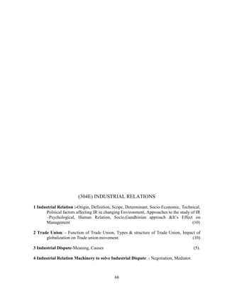 (304E) INDUSTRIAL RELATIONS
1 Industrial Relation :-Origin, Definition, Scope, Determinant, Socio-Economic, Technical,
      Political factors affecting IR in changing Environment, Approaches to the study of IR
      –Psychological, Human Relation, Socio,Gandhinian approach &It’s Effect on
      Management                                                                       (10)

2 Trade Union: - Function of Trade Union, Types & structure of Trade Union, Impact of
      globalization on Trade union movement.                                    (10)

3 Industrial Dispute-Meaning, Causes                                                    (5).

4 Industrial Relation Machinery to solve Industrial Dispute: - Negotiation, Mediator.



                                            66
 