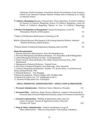 Arbitration- Work Committees, Conciliation, Board of Conciliation, Court of enquiry,
       Labour Court, Industrial Tribunal, National Tribunal, Role of Judiciary & its impact
       on industrial relation.                                                          (8)

5 Collective Bargaining-Meaning, Characteristics, Need, Importance, Essential Conditions
       for Success of Collective Bargaining, Process of Collective Bargaining, Causes for
       Failure of Collective Bargaining, Options in Case of Collective Bargaining.
                                                                                     (8)
6 Workers Participation in Management-Concept, Pre-Requisites, Levels Of
        Participation, Benefits of Participation.                                    (5)

7 Impact of Globalization &Information Technology on IR.                                (4)

8 Role of Human Resource Development in Developing Industrial Relation- Industrial
          Relation Democracy, Industrial peace                                          (5)
.
  9 Salient features of Industrial Employment (Standing order) Act1946.                 (5)

Books Recommended:-
1. Dynamic Personnel Administration - Prof. M.N.Rudrabasavraj.
2. Personnel Management and Industrial Relations –P.C.Shejwalkar andS.B.Malegaonkar
3. Labour Management Relations in India – K.M.Subramanian
4. Trade Unionism. Myth and Reality, New Delhi, Oxford University Press, 1982.
   Mamkoottam
5. Management of Industrial Relations – Pramod Verma
6. The Future of Industrial Relations. New Delhi Sage, 1994. Niland JR.
7. Collective Bargaining and Industrial. -Kochan, T.A. & Katz Henry. 2nd ed.Homewood,
Illinois, Richard D Irish, 1988.
8. Industrial Relations – Arun Monappa
9 Human Developments –Diane E.Papalia, Sally Wendkos Olds.
10 Industrial & Labour Law- S.P. JainDhanpat rai & Co.
11. Elements Of Mercantile Law- N.D.Kapoor

   (305 E)- PERSONNEL ADMINISTRATION - APPLICATION & PROCEDURE

1. Personnel Administration – Definition, Nature, Objectives, Principles.              (9)

2. Personnel Policy – Definition, Scope, Process, Objectives, Contents of Personnel file &
       Personnel audit, Personnel Department Structure, proper Environment around factory.
                                                                                         (9)
3. General Communication – Drafting of appointment orders, Interview
       Letters, Promotion, Transfer & Appreciation Letters, Notices &
       Circulars (All Types)                                                            (10)

4. Wage & Salary Administration – General consideration in wage &
      Salary administration – Objectives & principles, Time keeping, Attendance,



                                            67
 