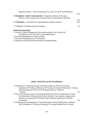 Statutory Returns – TDS, Professional Tax, Form 16 (A) PF & ESI Returns.
                                                                                      (10)
5. Disciplinary Action Communication – Suspension Orders, show cause,
        Notices, memo, charge sheet, warning, letter of termination & dismissal.
                                                                                      (10)
6. Calculations – Calculation for superannuation, gratuity & bonus                    (10)

7. Challenges of modern personnel manager.                                              (2)

Books Recommended:-
1. Guide on Labour Management forms and precedents (Law, Practice &
        Procedure) by S.D. Puri (Snow white publications)
2. Personnel Management by Edwin Flippo
3. Personnel Management by C.B. Mamoria
4. Dynamics of personnel Administration by Rudrabaswaraj.




                        (306E)- TRAINING & DEVELOPMENT

1. Introduction To Training Concept: Definition, Meaning, Need For Training,
        Importance Of Training, Objectives Of Training, Concepts Of Education, Training
        And Development, Overview Of Training Functions, Types Of
         Training                                                                       (6)
2. Process Of Training: Steps In Training, Identification Of Job Competencies, Criteria
        For Identifying Training Needs (Person Analysis, Task Analysis, Organization
        Analysis), Assessment Of Training Needs, Methods And Process Of Needs
        Assessment.                                                                     (6)
3. Designing And Implementing A Training Program: Trainer Identification, Methods
        And Techniques Of Training, Designing A Training Module (Cross Cultural,



                                             68
 