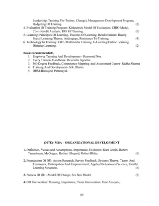 Leadership, Training The Trainer, Change), Management Development Program,
       Budgeting Of Training.                                                       (6)
4. Evaluation Of Training Program: Kirkpatrick Model Of Evaluation, CIRO Model,
       Cost-Benefit Analysis, ROI Of Training.                                      (6)
5. Learning: Principles Of Learning, Theories Of Learning, Reinforcement Theory,
       Social Learning Theory, Andragogy, Resistance To Training.                   (4)
6. Technology In Training: CBT, Multimedia Training, E-Learning/Online Learning,
       Distance Learning.                                                           (2)

Books Recommended:-
   1. Employee Training And Development - Raymond Noe
   2. Every Trainers Handbook- Devendra Agochia
   3. 360 Degree Feedback, Competency Mapping And Assessment Centre- Radha Sharma
   4. Training And Development- S.K. Bhatia
   5. HRM-Biswajeet Pattanayak




               (307E)- MBA – ORGANIZATIONAL DEVELOPMENT

1. Definition, Values and Assumptions, Importance, Evolution: Kurt Lewin, Robert
    Tanenbaum, McGregor, Herbert Shepard, Robert Blake.                             (6)

2. Foundations Of OD: Action Research, Survey Feedback, Systems Theory, Teams And
       Teamwork, Participation And Empowerment, Applied Behavioural Science, Parallel
       Learning Structures.                                                        (6)

3. Process Of OD –Model Of Change, Six Box Model.                                   (6)

4. OD Intervention: Meaning, Importance, Team Intervention: Role Analysis,



                                           69
 