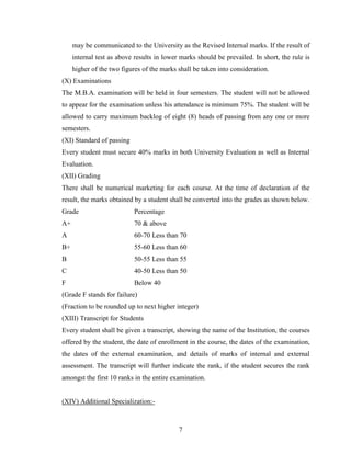 may be communicated to the University as the Revised Internal marks. If the result of
     internal test as above results in lower marks should be prevailed. In short, the rule is
     higher of the two figures of the marks shall be taken into consideration.
(X) Examinations
The M.B.A. examination will be held in four semesters. The student will not be allowed
to appear for the examination unless his attendance is minimum 75%. The student will be
allowed to carry maximum backlog of eight (8) heads of passing from any one or more
semesters.
(XI) Standard of passing
Every student must secure 40% marks in both University Evaluation as well as Internal
Evaluation.
(XII) Grading
There shall be numerical marketing for each course. At the time of declaration of the
result, the marks obtained by a student shall be converted into the grades as shown below.
Grade                      Percentage
A+                         70 & above
A                          60-70 Less than 70
B+                         55-60 Less than 60
B                          50-55 Less than 55
C                          40-50 Less than 50
F                          Below 40
(Grade F stands for failure)
(Fraction to be rounded up to next higher integer)
(XIII) Transcript for Students
Every student shall be given a transcript, showing the name of the Institution, the courses
offered by the student, the date of enrollment in the course, the dates of the examination,
the dates of the external examination, and details of marks of internal and external
assessment. The transcript will further indicate the rank, if the student secures the rank
amongst the first 10 ranks in the entire examination.


(XIV) Additional Specialization:-



                                            7
 