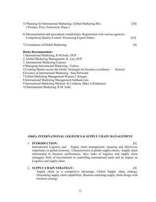 5) Planning for International Marketing- Global Marketing Mix                         [20]
   ( Product, Price, Promotion, Place )

6) Documentation and procedural complexities- Registration with various agencies –
   Compulsory Quality Control- Processing Export Orders.                             [16]

7) Limitations of Global Marketing.                                                    [4]

Books Recommended:-
1.International Marketing, R.M.Joshi, OUP
2. Global Marketing Management, K. Lee, OUP
3. International Marketing-Cateora.
4.Managing International Marketing –Varkey.
5.Creating Market across the Globe: Strategies for business excellence –   Korwar
6.Essence of International Marketing –Stan Paliwoda.
7.Global Marketing Management-Warren J. Keegan.
8.International Marketing Management-Subhash Jain.
9.International Marketing Micheal- R Czinkota, IIkka A Ronkainen
10.International Marketing, R.M. Joshi




   (304F)- INTERNATIONAL LOGISTICS & SUPPLY CHAIN MANAGEMENT

   1. INTRODUCTION:                                                                    [6]
      International Logistics and Supply chain management: meaning and objectives,
      importance in global economy , Characteristics of global supply chains,: Supply chain
      relationship to business performance, -Key tasks of logistics and supply chain
      managers, Role of Government in controlling international trade and its impact on
      Logistics and supply chain

   2. SUPPLY CHAIN STRATEGY:                                                         [4]
        Supply chain as a competitive advantage, Global Supply chain strategy,
        Structuring supply chain capabilities, Business matching supply chain design with
        business strategy



                                             71
 