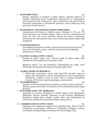 3. TRANSPORTATION:                                                                  [6]
     Strategic importance of transport in global logistics, logistical objectives of
     transport, International Ocean Transportation, International Air Transportation,
     and International Land Transportation: types, characteristics and salient features,
     intermodal transportation in international operations, factors influencing mode
     and carrier selection decision,

4. OUTSOURCING AND LOGISTICS SERVICE PROVIDERS                                     [6]
     Intermediaries and Alliances in Global Logistics, Meaning of 3 PL and 4 PL
     service providers, role in Global logistics, types of services, considerations for
     hiring 3PL and 4 PL service providers. Concept and need of outsourcing,
     determinants for outsourcing decisions, role of outsourcing in global supply chain
     management

5. CUSTOMER SERVICE:                                                               [4]
     The marketing and logistics interface, customer service and customer retention,
     Service driven logistics systems, customer service priorities and standards,
     customer service strategy

6. PLANNING GLOBAL SUPPLY CHAIN                                          [4]
     Planning the global supply chain, Network design for global supply chain
     management, Risk management in the global context,

       Measuring logistics cost and performance. Benchmarking the supply chain,
       Performance measurement and evaluation in global supply chains

7.  GLOBAL TRADE ENVIRONMENT                                                        [8]
      a. Global trade environment: various trade blocks/FTZ and their impact on
          supply chain management, Customs and Regulations, Trade Documentation,
          International Contracts, Terms of Trade, Term of Payment, International
          Currency, INCO terms, Logistical packaging ,containerization.
8. NETWORK DESIGN :                                                                 [4]
      Decisions in Network design-strategic importance, location of plant, warehouse,
      facilities; capacity and number of warehouses: Factors influencing network design
      decisions,
9. INVENTORY FLOW AND MODELING:                                                     [4]
      Approaches to Inventory Management in Global Supply Chain Management;;
      Distribution Resource Planning; Symptoms of poor Inventory Management,
      Modeling in Supply chain: inventory models, safety stock determination for
      service level, and lead time; forecasting models, routing problem

10. COORDINATION IN SUPPLY CHAIN:                                              [4]
     Importance of Coordination in Supply Chain, Bullwhip Effect, Effect of lack of
     Coordination on performance, Obstacles to Coordination, Strategies to achieve
     coordination, Building Strategic Partnership and Trust In Supply Chain



                                        72
 
