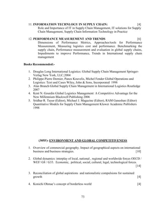 11. INFORMATION TECHNLOGY IN SUPPLY CHAIN:                                       [4]
         Role and Importance of IT in Supply Chain Management, IT solutions for Supply
         Chain Management, Supply Chain Information Technology in Practice

  12. PERFORMANCE MEASUREMENT AND TRENDS                                         [6]
        Dimensions of Performance Metrics, Approaches/tools for Performance
        Measurement, Measuring logistics cost and performance. Benchmarking the
        supply chain, Performance measurement and evaluation in global supply chains,
        Impediments to improve Performance, Trends in International supply chain
        management

Books Recommended:-

  1. Douglas Long International Logistics: Global Supply Chain Management Springer-
     Verlag New York, LLC;2004
  2. Philippe-Pierre Dornier, Panos Kouvelis, Michel Fender Global Operations and
     Logistics: Text and Cases Wiley, John & Sons, Incorporated 1998
  3. Alan Branch Global Supply Chain Management in International Logistics Routledge
     2007
  4. Kent N. Gourdin Global Logistics Management: A Competitive Advantage for the
     New Millennium Blackwell Publishing 2006
  5. Sridhar R. Tayur (Editor), Michael J. Magazine (Editor), RAM Ganeshan (Editor)
     Quantitative Models for Supply Chain Management Kluwer Academic Publishers
     1998




         (305F)- ENVIRONMENT AND GLOBAL COMPETITIVENESS

  1. Overview of commercial geography. Impact of geographical aspects on international
     business and business strategies.                                             [10]

  2. Global dynamics: interplay of local, national , regional and worldwide forces OECD /
     WEF/ G8 / G33. Economic, political, social, cultural, legal, technological forces.
                                                                                      [14]

  3. Reconciliation of global aspirations and nationalistic compulsions for sustained
     growth                                                                           [4]

  4. Konichi Ohmae’s concept of borderless world                                      [4]



                                           73
 