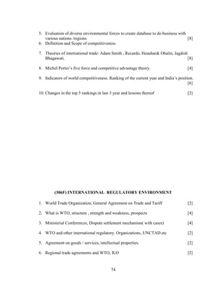 5. Evaluation of diverse environmental forces to create database to do business with
   various nations /regions                                                          [8]
6. Definition and Scope of competitiveness

7. Theories of international trade: Adam Smith , Recardo, Heauhar& Ohalin, Jagdish
   Bhagawati.                                                                      [8]

8. Michel Porter’s five force and competitive advantage theory.                      [4]

9. Indicators of world competitiveness. Ranking of the current year and India’s position.
                                                                                      [6]

10. Changes in the top 5 rankings in last 3 year and lessons thereof                 [2]




         (306F) INTERNATIONAL REGULATORY ENVIRONMENT

1. World Trade Organization, General Agreement on Trade and Tariff                   [2]

2. What is WTO, structure , strength and weakness, prospects                         [4]

3. Ministerial Conferences, Dispute settlement mechanism( with cases)                [4]

4. WTO and other international regulatory. Organizations, UNCTAD etc                 [2]

5. Agreement on goods / services, intellectual properties.                           [2]

6. Regional trade agreements and WTO, ILO                                            [2]


                                          74
 