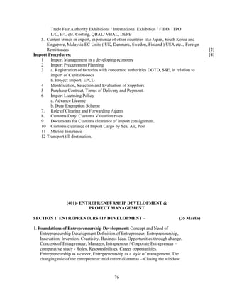 Trade Fair Authority Exhibitions / International Exhibition / FIEO/ ITPO
        L/C, B/L etc. Costing, QBAL/ VBAL, DEPB
   5. Current trends in export, experience of other countries like Japan, South Korea and
      Singapore, Malaysia EC Units ( UK, Denmark, Sweden, Finland ) USA etc.., Foreign
      Remittances                                                                             [2]
Import Procedures:                                                                            [4]
   1    Import Management in a developing economy
   2    Import Procurement Planning
   3    a. Registration of factories with concerned authorities DGTD, SSE, in relation to
        import of Capital Goods
        b. Project Import/ EPCG
   4    Identification, Selection and Evaluation of Suppliers
   5    Purchase Contract, Terms of Delivery and Payment.
   6    Import Licensing Policy
        a. Advance License
        b. Duty Exemption Scheme
   7. Role of Clearing and Forwarding Agents
   8. Customs Duty, Customs Valuation rules
   9    Documents for Customs clearance of import consignment.
   10 Customs clearance of Import Cargo by Sea, Air, Post
   11 Marine Insurance
   12 Transport till destination.




                  (401)- ENTREPRENEURSHIP DEVELOPMENT &
                            PROJECT MANAGEMENT

SECTION I: ENTREPRENEURSHIP DEVELOPMENT –                                        (35 Marks)

1. Foundations of Entrepreneurship Development: Concept and Need of
    Entrepreneurship Development Definition of Entrepreneur, Entrepreneurship,
    Innovation, Invention, Creativity, Business Idea, Opportunities through change.
    Concepts of Entrepreneur, Manager, Intrapreneur / Corporate Entrepreneur –
    comparative study - Roles, Responsibilities, Career opportunities.
    Entrepreneurship as a career, Entrepreneurship as a style of management, The
    changing role of the entrepreneur: mid career dilemmas – Closing the window:



                                             76
 