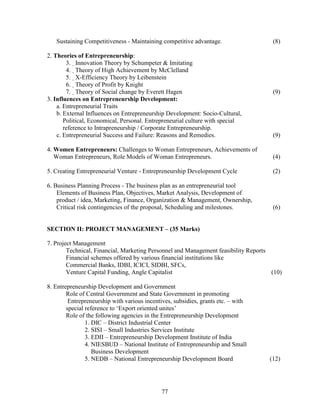 Sustaining Competitiveness - Maintaining competitive advantage.                   (8)

2. Theories of Entrepreneurship:
        3. Innovation Theory by Schumpeter & Imitating
        4. Theory of High Achievement by McClelland
        5. X-Efficiency Theory by Leibenstein
        6. Theory of Profit by Knight
        7. Theory of Social change by Everett Hagen                                 (9)
3. Influences on Entrepreneurship Development:
    a. Entrepreneurial Traits
    b. External Influences on Entrepreneurship Development: Socio-Cultural,
       Political, Economical, Personal. Entrepreneurial culture with special
       reference to Intrapreneurship / Corporate Entrepreneurship.
    c. Entrepreneurial Success and Failure: Reasons and Remedies.                    (9)

4. Women Entrepreneurs: Challenges to Woman Entrepreneurs, Achievements of
   Woman Entrepreneurs, Role Models of Woman Entrepreneurs.                          (4)

5. Creating Entrepreneurial Venture - Entrepreneurship Development Cycle             (2)

6. Business Planning Process - The business plan as an entrepreneurial tool
    Elements of Business Plan, Objectives, Market Analysis, Development of
    product / idea, Marketing, Finance, Organization & Management, Ownership,
    Critical risk contingencies of the proposal, Scheduling and milestones.          (6)


SECTION II: PROJECT MANAGEMENT – (35 Marks)

7. Project Management
        Technical, Financial, Marketing Personnel and Management feasibility Reports
        Financial schemes offered by various financial institutions like
        Commercial Banks, IDBI, ICICI, SIDBI, SFCs,
        Venture Capital Funding, Angle Capitalist                                    (10)

8. Entrepreneurship Development and Government
        Role of Central Government and State Government in promoting
         Entrepreneurship with various incentives, subsidies, grants etc. – with
        special reference to ‘Export oriented unites’
        Role of the following agencies in the Entrepreneurship Development
                1. DIC – District Industrial Center
                2. SISI – Small Industries Services Institute
                3. EDII – Entrepreneurship Development Institute of India
                4. NIESBUD – National Institute of Entrepreneurship and Small
                   Business Development
                5. NEDB – National Entrepreneurship Development Board               (12)




                                             77
 