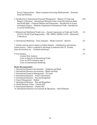 Service Organizations – Indian companies becoming Multinationals – Potential,
   Need and Problems

4. Introduction to International Financial Management – Balance of Trade and         (10)
    Balance of Payment – International Monetary Fund, Asian Development Bank
    and World Bank – Financial Markets and Instruments – Introduction to Export
    and Import Finance – Methods of payment in International Trade - Introduction
    to current EXIM policy.

5. Bilateral and Multilateral Trade Laws – General Agreement on Trade and Tariffs,   (3)
    (GATT), World Trade Organization – IPR, TRIPS, TRIMS, GATS – Ministerial
    Conferences.

6. International Marketing – Entry strategies – Market selection – Barriers          (2)

7. Global sourcing and its impact on Indian Industry – Globalization and internal
reform process – India’s competitive advantage in industries like IT, Textiles,
Gems & Jewellery etc. – Potential and threats                                        (3)

8. Case Studies:                                                                     (3)
       Country Risk Analysis
       Cases on theories of International Trade
       Cases on WTO related to topic 5
       Cases on International Marketing

Books Recommended:-
1. International Business Environment – Sundaram and Black
2. International Business Environment – Bhalla and Raju
3. International Financial Management – P.G.Apte
4. International Business – Francis Cherulinam
5. International Business – Rao and Rangachari
6. Export Management – Rathod
7. International Business – Rao and Rangachari
8. Global Business Today – Charles Hill
9. International Business – Charles Hill
10. International Business Environment & Operations – John D.Daniels




                                              79
 