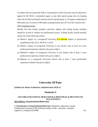 A student who has passed the M.B.A. Examination of this University may be allowed to
   appear for the M.B.A. examination again, in any other special group only, by keeping
   terms for the third and fourth semester for that special group i.e. for papers comprising of
   800 marks out of a total of 1400 marks, at proportionate fees (57%) of the Tuitions Fees
   (XV) Teaching Faculty
   Besides full time faculty members, part-time, adjunct and visiting faculty members
   should be invited to conduct the professional courses. Visiting faculty should normally
   satisfy one of the following criteria:
   (a) Master’s degree of a recognized University in a relevant subject or professional
       qualifications like ACA, AICWA, or ACS.
   (b) Master’s degree of recognized University in any faculty with at least two years
       professional experience related to the given subject.
   (c) Bachelor’s degree of recognized University in any faculty with at least 5 years
       professional experience related to the given subject.
   (d) Diploma of a recognized University/ Board with at least 7 years professional
       experience related to the given subject.




                                 University Of Pune
Syllabus for Master in Business Administration (M.B.A.)

                                        Semester I
   (101) ORGANIZATIONAL BEHAVIOUR & PRINCIPLES & PRACTICE OF
                                 MANAGEMENT
SECTION I:- Organizational Behaviour

1. Introduction to Organizational Behaviour: Definition, Importance, Scope,
Fundamental Concepts of OB, Different models of OB - autocratic, custodial,
supportive, collegial and SOBC.                                                            (4)




                                              8
 