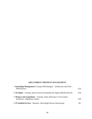 (403) CURRENT TRENDS IN MANAGEMENT

1. Knowledge Management: Concept, KM Strategies – Architecture and Tools –
    KM Practices.                                                                  (12)

2. Six Sigma – Concept, steps involved in launching Six Sigma, Benefits derived.   (10)

3. Mergers and Acquisitions – Concept, Types, Relevance in 21st century
    businesses - Regulatory control.                                               (10)

4. IT Enabled Services – Business / Knowledge Process Outsourcing.                 (8)




                                            80
 