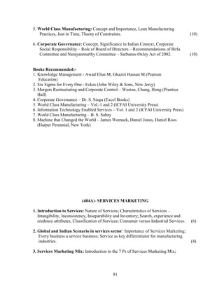 5. World Class Manufacturing: Concept and Importance, Lean Manufacturing
   Practices, Just in Time, Theory of Constraints.                                         (10)

6. Corporate Governance: Concept, Significance in Indian Context, Corporate
    Social Responsibility – Role of Board of Directors – Recommendations of Birla
    Committee and Narayanmurthy Committee – Sarbanes-Oxley Act of 2002.                    (10)


Books Recommended:-
1. Knowledge Management - Awad Elias M, Ghaziri Hassan M (Pearson
    Education)
2. Six Sigma for Every One - Eckes (John Wiley & Sons, New Jersy)
3. Mergers Restructuring and Corporate Control – Weston, Chung, Hong (Prentice
   Hall)
4. Corporate Governance – Dr. S. Singa (Excel Books)
5. World Class Manufacturing – Vol.-1 and 2 (ICFAI University Press)
6. Information Technology Enabled Services – Vol. 1 and 2 (ICFAI University Press)
7. World Class Manufacturing – B. S. Sahay
8. Machine that Changed the World – James Womack, Daniel Jones, Daniel Roos
   (Harper Perennial, New York)




                            (404A)- SERVICES MARKETING

1. Introduction to Services: Nature of Services; Characteristics of Services –
   Intangibility, Inconsistency, Inseparability and Inventory; Search, experience and
   credence attributes, Classification of Services; Consumer versus Industrial Services.   (6)

2. Global and Indian Scenario in services sector: Importance of Services Marketing;
   Every business a service business; Service as key differentiator for manufacturing
   industries.                                                                             (4)

3. Services Marketing Mix: Introduction to the 7 Ps of Services Marketing Mix;




                                              81
 