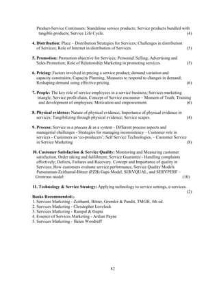 Product-Service Continuum; Standalone service products; Service products bundled with
   tangible products; Service Life Cycle.                                            (4)

4. Distribution: Place – Distribution Strategies for Services; Challenges in distribution
   of Services; Role of Internet in distribution of Services.                               (5)

5. Promotion: Promotion objective for Services; Personnel Selling, Advertising and
   Sales Promotion; Role of Relationship Marketing in promoting services.                   (5)

6. Pricing: Factors involved in pricing a service product; demand variation and
   capacity constraints; Capacity Planning, Measures to respond to changes in demand;
   Reshaping demand using effective pricing.                                                (6)

7. People: The key role of service employees in a service business; Services marketing
   triangle; Service profit chain, Concept of Service encounter – Moment of Truth; Training
    and development of employees; Motivation and empowerment.                            (6)

8. Physical evidence: Nature of physical evidence; Importance of physical evidence in
   services; Tangibilizing through physical evidence; Service scapes.                       (4)

9. Process: Service as a process & as a system - Different process aspects and
   managerial challenges - Strategies for managing inconsistency – Customer role in
   services - Customers as ‘co-producers’; Self Service Technologies, – Customer Service
   in Service Marketing                                                                  (8)

10. Customer Satisfaction & Service Quality: Monitoring and Measuring customer
  satisfaction, Order taking and fulfillment; Service Guarantee - Handling complaints
  effectively; Defects, Failures and Recovery. Concept and Importance of quality in
  Services; How customers evaluate service performance, Service Quality Models
  Parsuraman-Zeithamal-Bitner (PZB) Gaps Model, SERVQUAL, and SERVPERF –
 Gronroos model                                                                       (10)

11. Technology & Service Strategy: Applying technology to service settings, e-services.
                                                                                            (2)
Books Recommended:-
1. Services Marketing - Zeithaml, Bitner, Gremler & Pandit, TMGH, 4th ed.
2. Services Marketing - Christopher Lovelock
3. Services Marketing - Rampal & Gupta
4. Essence of Services Marketing - Ardian Payne
5. Services Marketing - Helen Woodruff




                                              82
 