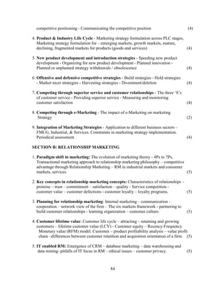 competitive positioning - Communicating the competitive position                       (4)

4. Product & Industry Life Cycle - Marketing strategy formulation across PLC stages,
   Marketing strategy formulation for – emerging markets, growth markets, mature,
   declining, fragmented markets for products (goods and services)                   (4)

5. New product development and introduction strategies - Speeding new product
   development - Organizing for new product development - Planned innovation -
   Planned or unplanned strategy withdrawals / obsolescence                              (4)

6. Offensive and defensive competitive strategies - Build strategies - Hold strategies
   - Market nicer strategies - Harvesting strategies - Divestment/deletion               (4)

7. Competing through superior service and customer relationships - The three ‘S’s
   of customer service - Providing superior service - Measuring and monitoring
   customer satisfaction                                                                 (4)

8. Competing through e-Marketing - The impact of e-Marketing on marketing
   Strategy                                                                              (2)

9. Integration of Marketing Strategies - Application to different business sectors –
   FMCG, Industrial, & Services. Constraints in marketing strategy implementation.
   Periodical assessment.                                                                (4)

SECTION B: RELATIONSHIP MARKETING

1. Paradigm shift in marketing: The evolution of marketing theory - 4Ps to 7Ps,
   Transactional marketing approach to relationship marketing philosophy – competitive
   advantage through Relationship Marketing – RM in industrial markets and consumer
   markets, services.                                                                  (5)

2. Key concepts in relationship marketing concepts: Characteristics of relationships –
   promise – trust – commitment – satisfaction – quality - Service competition -
   customer value – customer defections - customer loyalty – loyalty programs.         (5)

3. Planning for relationship marketing: Internal marketing – communication –
   cooperation – network view of the firm – The six markets framework - partnering to
   build customer relationships - learning organization – customer culture.              (5)

4. Customer lifetime value: Customer life cycle – attracting – retaining and growing
   customers – lifetime customer value (LCV) - Customer equity – Recency-Frequency
    Monetary value (RFM) model. Customer – product profitability analysis – value profit
    chain –differences between customer retention and acquisition orientation of a firm. (5)

5. IT enabled RM: Emergence of CRM – database marketing – data warehousing and
    data mining- pitfalls of IT focus in RM – ethical issues – customer privacy.         (5)



                                             84
 