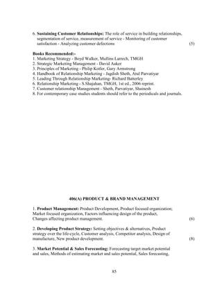 6. Sustaining Customer Relationships: The role of service in building relationships,
   segmentation of service, measurement of service - Monitoring of customer
   satisfaction - Analyzing customer defections                                           (5)

Books Recommended:-
1. Marketing Strategy - Boyd Walker, Mullins Larrech, TMGH
2. Strategic Marketing Management - David Aaker
3. Principles of Marketing - Philip Kotler, Gary Armstrong
4. Handbook of Relationship Marketing - Jagdish Sheth, Atul Parvatiyar
5. Leading Through Relationship Marketing- Richard Batterley
6. Relationship Marketing - S.Shajahan, TMGH, 1st ed., 2006 reprint.
7. Customer relationship Management - Sheth, Parvatiyar, Shainesh
8. For contemporary case studies students should refer to the periodicals and journals.




                     406(A) PRODUCT & BRAND MANAGEMENT

1. Product Management: Product Development, Product focused organization;
Market focused organization, Factors influencing design of the product,
Changes affecting product management.                                                     (6)

2. Developing Product Strategy: Setting objectives & alternatives, Product
strategy over the life-cycle, Customer analysis, Competitor analysis, Design of
manufacture, New product development.                                                     (8)

3. Market Potential & Sales Forecasting: Forecasting target market potential
and sales, Methods of estimating market and sales potential, Sales forecasting,



                                              85
 