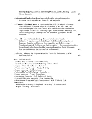 Sending / Exporting samples, Appointing Overseas Agents Obtaining a License
       (Export License).                                                                 (4)

4. International Pricing Decisions: Factors influencing international pricing
        decisions- Uniform pricing V/s Market by market pricing                          (2)

5. Arranging Finance for exports: Financial and fiscal incentives provided by the
       Government and foreign exchange facilities by the R.B.I. and EXIM Bank.
       Institutional support from Government, Semi. Government and Autonomous
       Organizations for Exporters. Obtaining export credit Insurance. Exchange rates,
       Understanding foreign exchange rates and protection against their adverse
       movement.                                                                         (8)

6. Export Documentation: Submitting Documents to Bank for purchase /
       Collection / Negotiation under L/C. Export Credit Limit. Preparing Export
       Document Shipping and Customs Clearance of the goods. Processing /
       Manufacturing goods for Export and their inspection by Government Authorities.
       Compulsory Quality Control and Pre-shipment Inspection, Excise Clearance,
       Insuring goods against marine risks, Marine Insurance.                         (6)

7. Labeling, Packaging, Packing And Marketing Goods For Orientation to GATT
       and functions of W.T.O.                                                           (2)

Books Recommended:-
1. Nabhi’s How To Export – Nabhi Publication
2. International Marketing Export Marketing – S. Shiva Ramu
3. Export – What, Where & How – Parasram
4. Global Marketing Strategy – Douglas & Craig.
5. Export Marketing – B. Bhattacharya.
6. Winning The World Marketing – Bhattacharya
7. Export Marketing – Francis Cherunilam.
8. International Marketing – S.S. Rathor, J.S. Rathor.
9. Essentials Of Export Marketing – S.A. Chunnawala
10. International Trade And Export Management – B.M. Wahi And A.B.
Kalkundribar.
11. International Marketing Management – Varshney And Bhattacharya.
12. Export Marketing – Michael Vaz.




                                             87
 