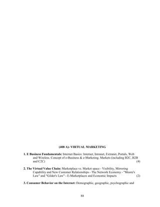 (408 A)- VIRTUAL MARKETING

1. E Business Fundamentals: Internet Basics: Internet, Intranet, Extranet, Portals, Web
       and Wireless. Concept of e-Business & e-Marketing. Markets (including B2C, B2B
       and C2C)                                                                         (4)

2. The Virtual Value Chain: Marketplace vs. Market space - Visibility, Mirroring
       Capability and New Customer Relationships - The Network Economy - "Moore's
       Law" and "Gilder's Law" - E-Marketplaces and Economic Impacts              (2)

3. Consumer Behavior on the Internet: Demographic, geographic, psychographic and



                                            88
 
