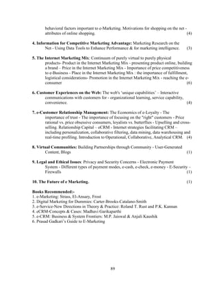 behavioral factors important to e-Marketing. Motivations for shopping on the net -
       attributes of online shopping.                                                     (4)

4. Information for Competitive Marketing Advantage: Marketing Research on the
       Net - Using Data Tools to Enhance Performance & for marketing intelligence.          (3)

5. The Internet Marketing Mix: Continuum of purely virtual to purely physical
       products- Product in the Internet Marketing Mix - presenting product online, building
       a brand – Price in the Internet Marketing Mix - Importance of price competitiveness
       to e-Business - Place in the Internet Marketing Mix : the importance of fulfillment,
       logistical considerations- Promotion in the Internet Marketing Mix - reaching the e-
       consumer                                                                           (6)

6. Customer Experiences on the Web: The web's ‘unique capabilities’ – Interactive
       communications with customers for - organizational learning, service capability,
       convenience.                                                                     (4)

7. e-Customer Relationship Management: The Economics of e-Loyalty - The
       importance of trust - The importance of focusing on the "right" customers - Price
       rational vs. price obsessive consumers, loyalists vs. butterflies - Upselling and cross-
       selling. Relationship Capital – eCRM - Internet strategies facilitating CRM –
       including personalization, collaborative filtering, data mining, data warehousing and
       real-time profiling. Introduction to Operational, Collaborative, Analytical CRM. (4)

8. Virtual Communities: Building Partnerships through Community - User-Generated
       Content, Blogs                                                                       (1)

9. Legal and Ethical Issues: Privacy and Security Concerns - Electronic Payment
       System - Different types of payment modes, e-cash, e-check, e-money - E-Security –
       Firewalls                                                                       (1)

10. The Future of e Marketing.                                                              (1)

Books Recommended:-
1. e-Marketing: Strass, El-Ansary, Frost
2. Digital Marketing for Dummies: Carter-Brooks-Catalano-Smith
3. e-Service-New Directions in Theory & Practice: Roland T. Rust and P.K. Kannan
4. eCRM-Concepts & Cases: Madhavi Garikaparthi
5. e-CRM: Business & System Frontiers: M.P. Jaiswal & Anjali Kaushik
6. Prasad Gadkari’s Guide to E-Marketing




                                              89
 