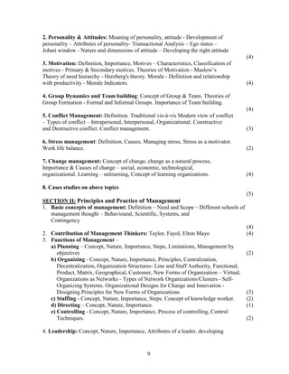 2. Personality & Attitudes: Meaning of personality, attitude - Development of
personality – Attributes of personality- Transactional Analysis – Ego states –
Johari window - Nature and dimensions of attitude – Developing the right attitude
                                                                                         (4)
3. Motivation: Definition, Importance, Motives – Characteristics, Classification of
motives - Primary & Secondary motives. Theories of Motivation - Maslow’s
Theory of need hierarchy - Herzberg's theory. Morale - Definition and relationship
with productivity - Morale Indicators.                                                   (4)

4. Group Dynamics and Team building: Concept of Group & Team. Theories of
Group Formation - Formal and Informal Groups. Importance of Team building.
                                                                                         (4)
5. Conflict Management: Definition. Traditional vis-à-vis Modern view of conflict
– Types of conflict – Intrapersonal, Interpersonal, Organizational. Constructive
and Destructive conflict. Conflict management.                                           (3)

6. Stress management: Definition, Causes, Managing stress, Stress as a motivator.
Work life balance.                                                                       (2)

7. Change management: Concept of change, change as a natural process,
Importance & Causes of change – social, economic, technological,
organizational. Learning – unlearning, Concept of learning organizations.                (4)

8. Cases studies on above topics
                                                                                         (5)
SECTION II: Principles and Practice of Management
1. Basic concepts of management: Definition – Need and Scope – Different schools of
   management thought – Behavioural, Scientific, Systems, and
   Contingency
                                                                                         (4)
2. Contribution of Management Thinkers: Taylor, Fayol, Elton Mayo                        (4)
3. Functions of Management –
   a) Planning – Concept, Nature, Importance, Steps, Limitations, Management by
      objectives                                                                         (2)
   b) Organizing - Concept, Nature, Importance, Principles, Centralization,
      Decentralization, Organization Structures- Line and Staff Authority, Functional,
      Product, Matrix, Geographical, Customer, New Forms of Organization – Virtual,
      Organizations as Networks - Types of Network Organizations/Clusters - Self-
      Organizing Systems. Organizational Designs for Change and Innovation -
      Designing Principles for New Forms of Organizations                                (3)
   c) Staffing - Concept, Nature, Importance, Steps. Concept of knowledge worker.        (2)
   d) Directing – Concept, Nature, Importance.                                           (1)
   e) Controlling - Concept, Nature, Importance, Process of controlling, Control
      Techniques.                                                                        (2)

4. Leadership: Concept, Nature, Importance, Attributes of a leader, developing



                                              9
 