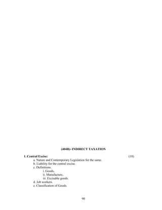 (404B)- INDIRECT TAXATION

1. Central Excise:                                            (18)
       a. Nature and Contemporary Legislation for the same.
       b. Liability for the central excise.
       c. Definitions.
               i. Goods,
               ii. Manufacture,
               iii. Excisable goods.
       d. Job workers.
       e. Classification of Goods.



                                           90
 