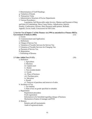 f. Determination of Tariff Headings
       g. Valuation of Goods
       h. Transaction Value
       i. Administrative Structure of Excise Departments
       J. Various Procedures:-
               Legislation, Self Removable under Invoice, Manner and Payment of Duty
       and letter of Undertaking, Show Cause Notice, Adjudication, Interest,
       Penalty, Confiscation, Seizure, Duty Payment under protest, Refunds,
       Appeals, Excise Audit, Concessions for SSI Units.

2. Service Tax (Chapter V of the Finance Act.1994 as amended in a Finance Bill by
Government of India in 2005):                                              (12)
       a. Extent.
       b. Commencement and Application.
       c. Definitions
       d. Charge of Service Tax
       e. Valuation of Taxable Services for Service Tax
       f. Valuation of Taxable Services for Changing Tax.
       g. Payment of Service Tax.
       h. Registration
       i. Furnishing of Returns

3. Value Added Tax (VAT):                                                    (30)
       a. Definition
               i. Agriculture
               ii. Business
               iii. Capital asset
               iv. Dealer
               v. Non-resident dealer
               vi. Goods
               vii. Place of business
               viii. Purchase price
               ix. Sale price
               x. Resale
               xi. Turnover of purchase and turnover of sales.
       b. Incidence of Tax
               i. Tax liability
               ii. Rate of tax on goods specified in schedule.
       c. Registration
               Registration procedure
               Fresh registration
               Information to be furnished regarding change of business
               Declaration of name of manager and PAN
       d. Returns
               Returns and self assessments
               Audit of registered dealer.



                                            91
 