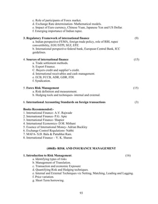 c. Role of participants of Forex market.
       d. Exchange Rate determination- Mathematical models.
       e. Impact of Euro currency, Chinese Yuan, Japanese Yen and US Dollar.
       f. Emerging importance of Indian rupee.

3. Regulatory Framework of international finance                                          (9)
       a. Indian perspective-FEMA, foreign trade policy, role of RBI, rupee
       convertibility, EOU/STPI, SEZ, EPZ.
       b. International perspective-federal bank, European Central Bank, ICC
       guidelines.

4. Sources of international finance                                                       (15)
       a. Trade settlement methods.
       b. Export Finance.
       C. Buyers credit and supplier’s credit.
       d. International receivables and cash management.
       e. ECB, FCCB, ADR, GDR, FDI.
       f. Syndication.

5. Forex Risk Management                                                              (15)
       a. Risk definition and measurement.
       b. Hedging tools and techniques- internal and external.

6. International Accounting Standards on foreign transactions                             (3)

Books Recommended:-
1. International Finance- A.V. Rajwade
2. International Finance- P.G. Apte
3. International Finance- Shapior
4. International Economics- D.M. Mithani
5. Essence of International Money- Adrian Buckley
6. Exchange Control Regulations- Nabhi
7. MAFA- S.D. Bala & Pattabhai Ram.
8. International Finance – V. K. Sharan


                  (406B)- RISK AND INSURANCE MANAGEMENT

1. Introduction to Risk Management.                                              (16)
        a. Identifying types of risks
        b. Management of Translation.
        c. Transaction and economic Exposure
        d. Quantifying Risk and Hedging techniques.
        e. Internal and External Techniques viz Netting, Matching, Leading and Lagging.
        f. Price variation.
        g. Short Term borrowing.



                                             93
 