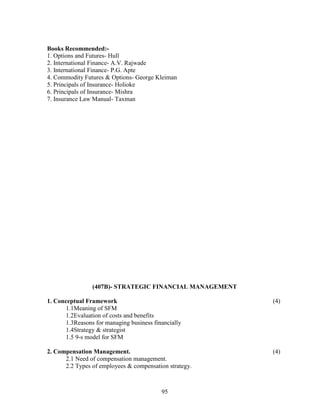 Books Recommended:-
1. Options and Futures- Hull
2. International Finance- A.V. Rajwade
3. International Finance- P.G. Apte
4. Commodity Futures & Options- George Kleiman
5. Principals of Insurance- Holioke
6. Principals of Insurance- Mishra
7. Insurance Law Manual- Taxman




                 (407B)- STRATEGIC FINANCIAL MANAGEMENT

1. Conceptual Framework                                   (4)
       1.1Meaning of SFM
       1.2Evaluation of costs and benefits
       1.3Reasons for managing business financially
       1.4Strategy & strategist
       1.5 9-s model for SFM

2. Compensation Management.                               (4)
      2.1 Need of compensation management.
      2.2 Types of employees & compensation strategy.



                                           95
 