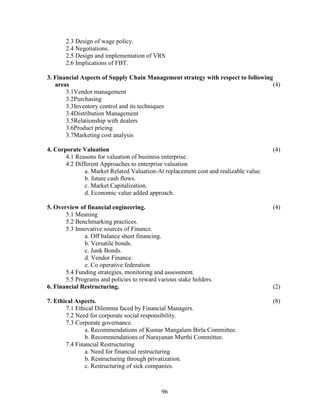 2.3 Design of wage policy.
       2.4 Negotiations.
       2.5 Design and implementation of VRS
       2.6 Implications of FBT.

3. Financial Aspects of Supply Chain Management strategy with respect to following
   areas                                                                          (4)
       3.1Vendor management
       3.2Purchasing
       3.3Inventory control and its techniques
       3.4Distribution Management
       3.5Relationship with dealers
       3.6Product pricing
       3.7Marketing cost analysis

4. Corporate Valuation                                                                 (4)
       4.1 Reasons for valuation of business enterprise.
       4.2 Different Approaches to enterprise valuation
               a. Market Related Valuation-At replacement cost and realizable value.
               b. future cash flows.
               c. Market Capitalization.
               d. Economic value added approach.

5. Overview of financial engineering.                                                  (4)
       5.1 Meaning
       5.2 Benchmarking practices.
       5.3 Innovative sources of Finance.
              a. Off balance sheet financing.
              b. Versatile bonds.
              c. Junk Bonds.
              d. Vendor Finance.
              e. Co operative federation
       5.4 Funding strategies, monitoring and assessment.
       5.5 Programs and policies to reward various stake holders.
6. Financial Restructuring.                                                            (2)

7. Ethical Aspects.                                                                    (8)
       7.1 Ethical Dilemma faced by Financial Managers.
       7.2 Need for corporate social responsibility.
       7.3 Corporate governance.
              a. Recommendations of Kumar Mangalam Birla Committee.
              b. Recommendations of Narayanan Murthi Committee.
       7.4 Financial Restructuring
              a. Need for financial restructuring
              b. Restructuring through privatization.
              c. Restructuring of sick companies.



                                            96
 