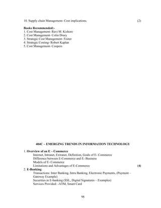 10. Supply chain Management- Cost implications.                                      (2)

Books Recommended:-
1. Cost Management- Ravi M. Kishore
2. Cost Management- Colin Drury
3. Strategic Cost Management- Foster
4. Strategic Costing- Robert Kaplan
5. Cost Management- Coopers




         404C – EMERGING TRENDS IN INFORMATION TECHNOLOGY

1. Overview of an E – Commerce
       Internet, Intranet, Extranet, Definition, Goals of E- Commerce
       Difference between E-Commerce and E- Business
       Models of E- Commerce
       Limitations and Advantages of E-Commerce                                      (4)
2. E-Banking:
       Transactions: Inter Banking, Intra Banking, Electronic Payments, (Payment –
       Gateway Example)
       Securities in E-banking (SSL, Digital Signatures – Examples)
       Services Provided: -ATM, Smart Card



                                            98
 